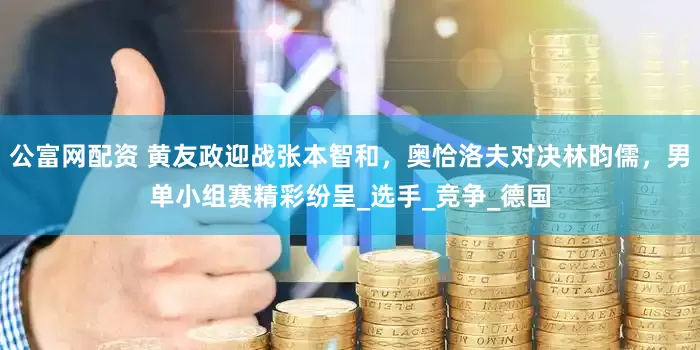 公富网配资 黄友政迎战张本智和，奥恰洛夫对决林昀儒，男单小组赛精彩纷呈_选手_竞争_德国