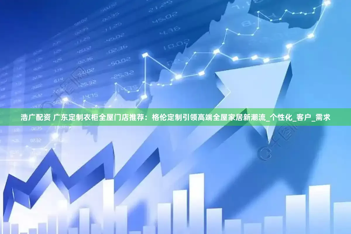 浩广配资 广东定制衣柜全屋门店推荐：格伦定制引领高端全屋家居新潮流_个性化_客户_需求