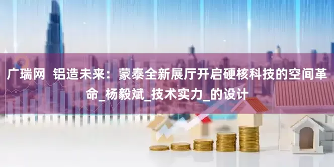 广瑞网  铝造未来：蒙泰全新展厅开启硬核科技的空间革命_杨毅斌_技术实力_的设计