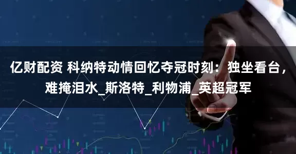 亿财配资 科纳特动情回忆夺冠时刻：独坐看台，难掩泪水_斯洛特_利物浦_英超冠军