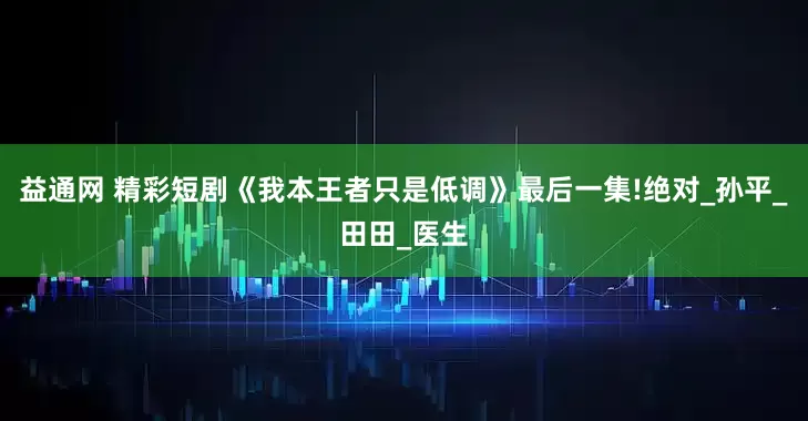 益通网 精彩短剧《我本王者只是低调》最后一集!绝对_孙平_田田_医生