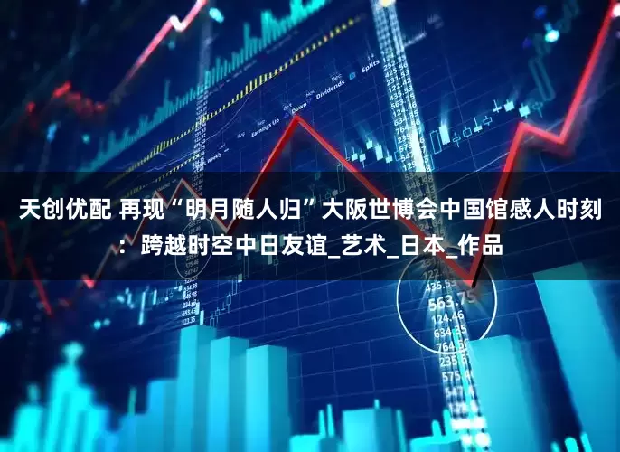 天创优配 再现“明月随人归”大阪世博会中国馆感人时刻：跨越时空中日友谊_艺术_日本_作品