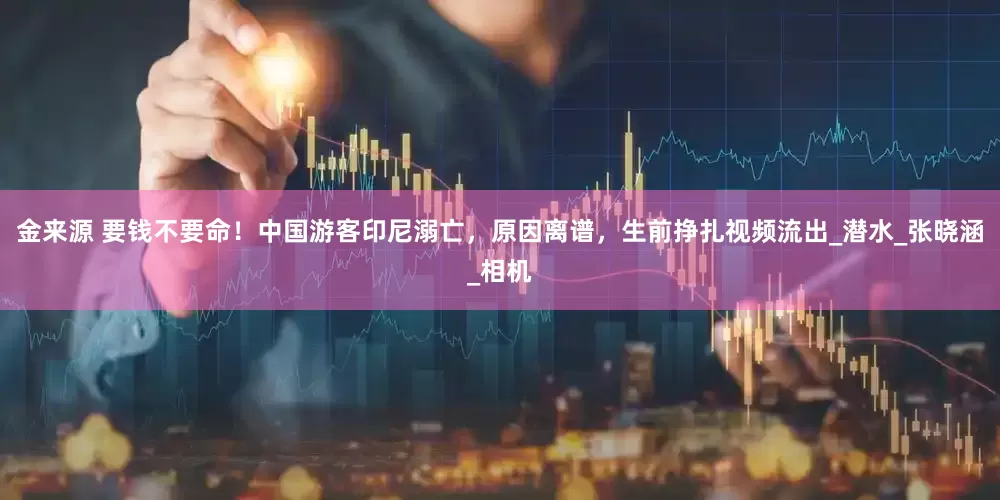 金来源 要钱不要命！中国游客印尼溺亡，原因离谱，生前挣扎视频流出_潜水_张晓涵_相机