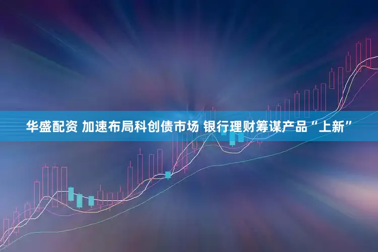 华盛配资 加速布局科创债市场 银行理财筹谋产品“上新”