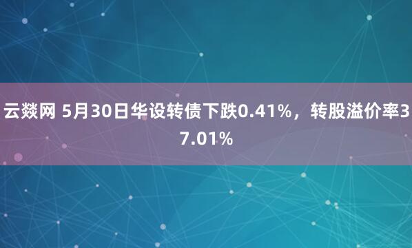 云燚网 5月30日华设转债下跌0.41%，转股溢价率37.01%