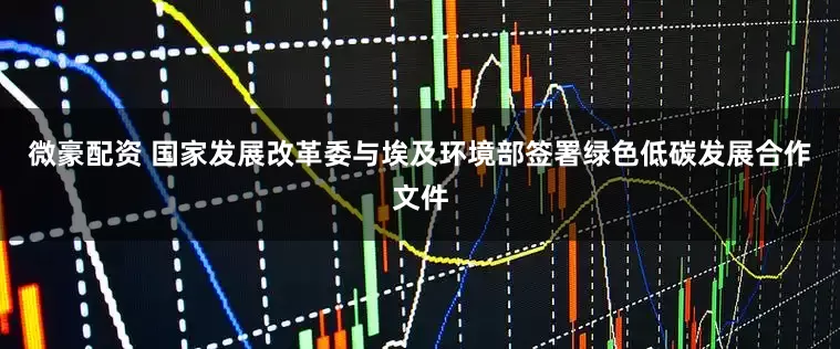 微豪配资 国家发展改革委与埃及环境部签署绿色低碳发展合作文件