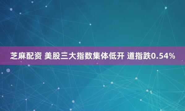 芝麻配资 美股三大指数集体低开 道指跌0.54%