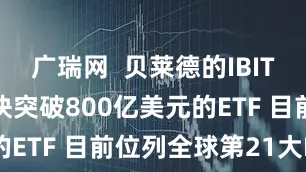 广瑞网  贝莱德的IBIT成为史上最快突破800亿美元的ETF 目前位列全球第21大ETF