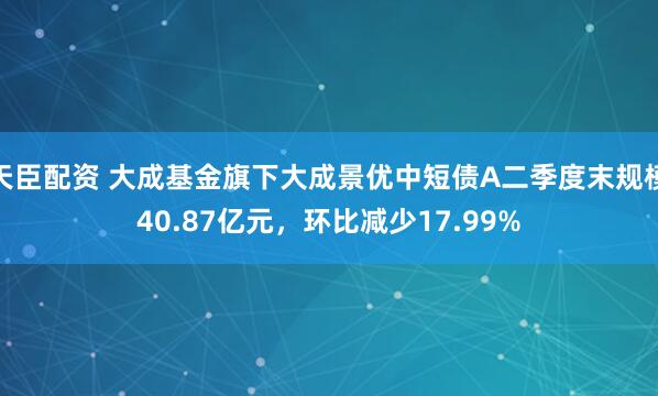 天臣配资 大成基金旗下大成景优中短债A二季度末规模40.87亿元，环比减少17.99%