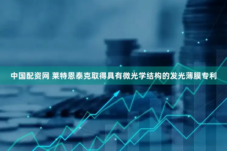 中国配资网 莱特恩泰克取得具有微光学结构的发光薄膜专利