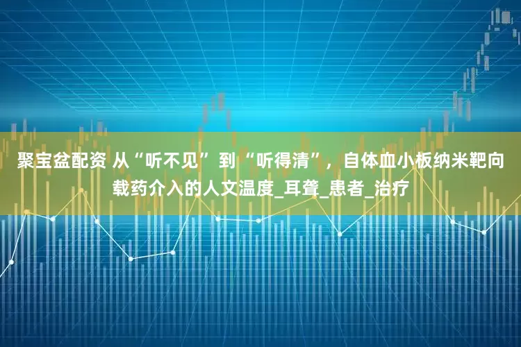 聚宝盆配资 从“听不见” 到 “听得清”，自体血小板纳米靶向载药介入的人文温度_耳聋_患者_治疗