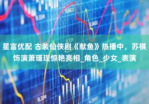 星富优配 古装仙侠剧《献鱼》热播中，苏棋饰演萧瑾珵惊艳亮相_角色_少女_表演