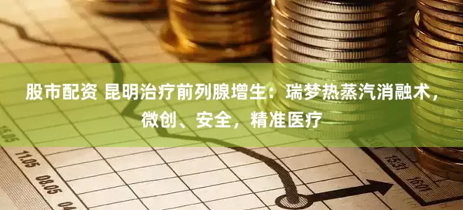 股市配资 昆明治疗前列腺增生：瑞梦热蒸汽消融术，微创、安全，精准医疗