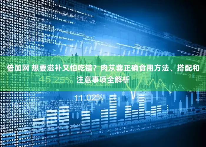 倍加网 想要滋补又怕吃错？肉苁蓉正确食用方法、搭配和注意事项全解析