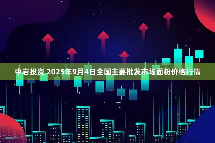 中岩投资 2025年9月4日全国主要批发市场面粉价格行情