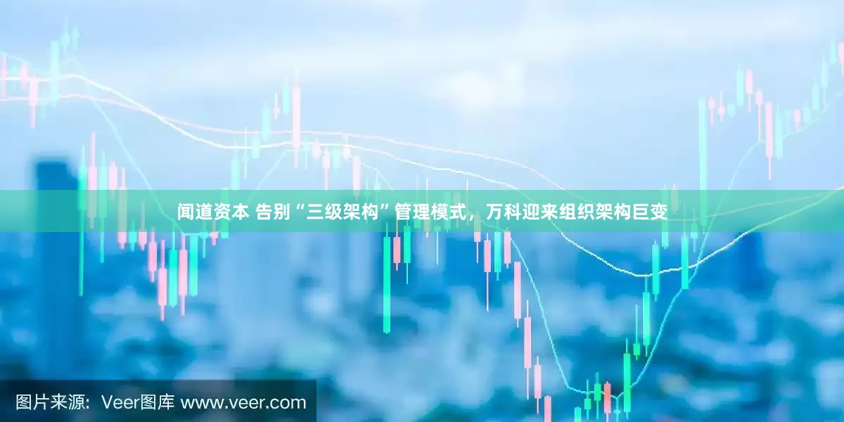 闻道资本 告别“三级架构”管理模式，万科迎来组织架构巨变