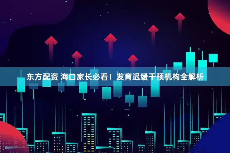东方配资 海口家长必看！发育迟缓干预机构全解析