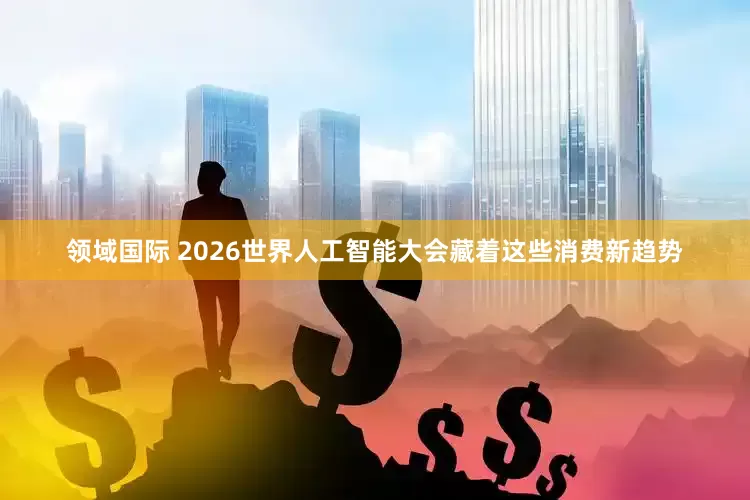 领域国际 2026世界人工智能大会藏着这些消费新趋势